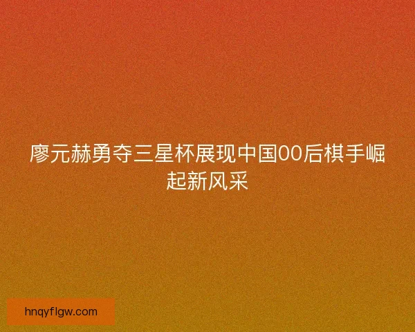 廖元赫勇夺三星杯展现中国00后棋手崛起新风采