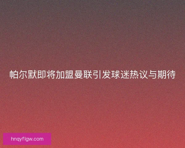 帕尔默即将加盟曼联引发球迷热议与期待