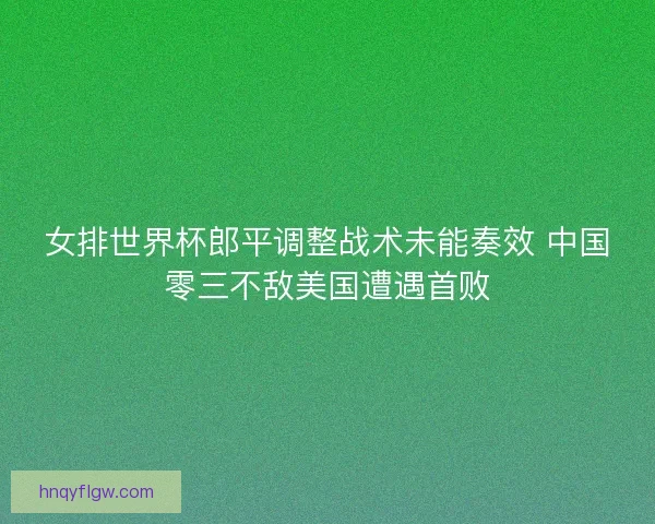 女排世界杯郎平调整战术未能奏效 中国零三不敌美国遭遇首败
