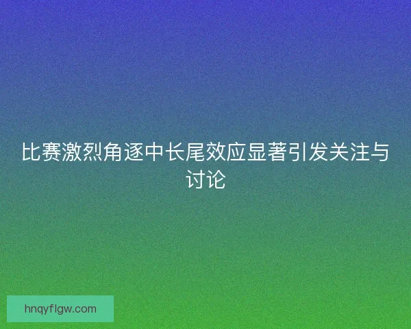 比赛激烈角逐中长尾效应显著引发关注与讨论